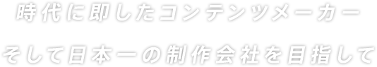 時代に即したコンテンツメーカー　そして日本一の制作会社を目指して