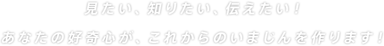 見たい、知りたい、伝えたい！あなたの好奇心が、これからのいまじんを作ります！