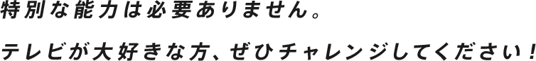 特別な能力は必要ありません。テレビが大好きな方、ぜひチャレンジしてください！