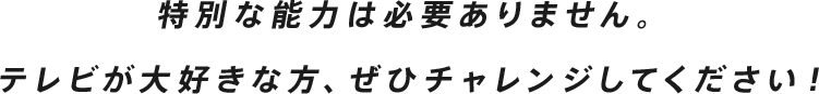 特別な能力は必要ありません。テレビが大好きな方、ぜひチャレンジしてください！