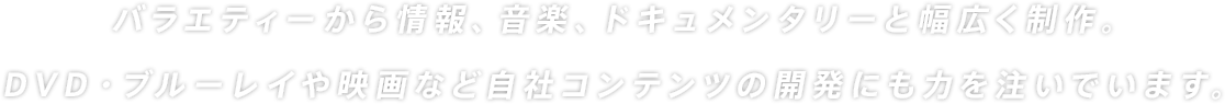 バラエティから情報、音楽、ドキュメンタリーと幅広く制作。DVD・ブルーレイや映画など自社コンテンツの開発にいも力を注いでいます。